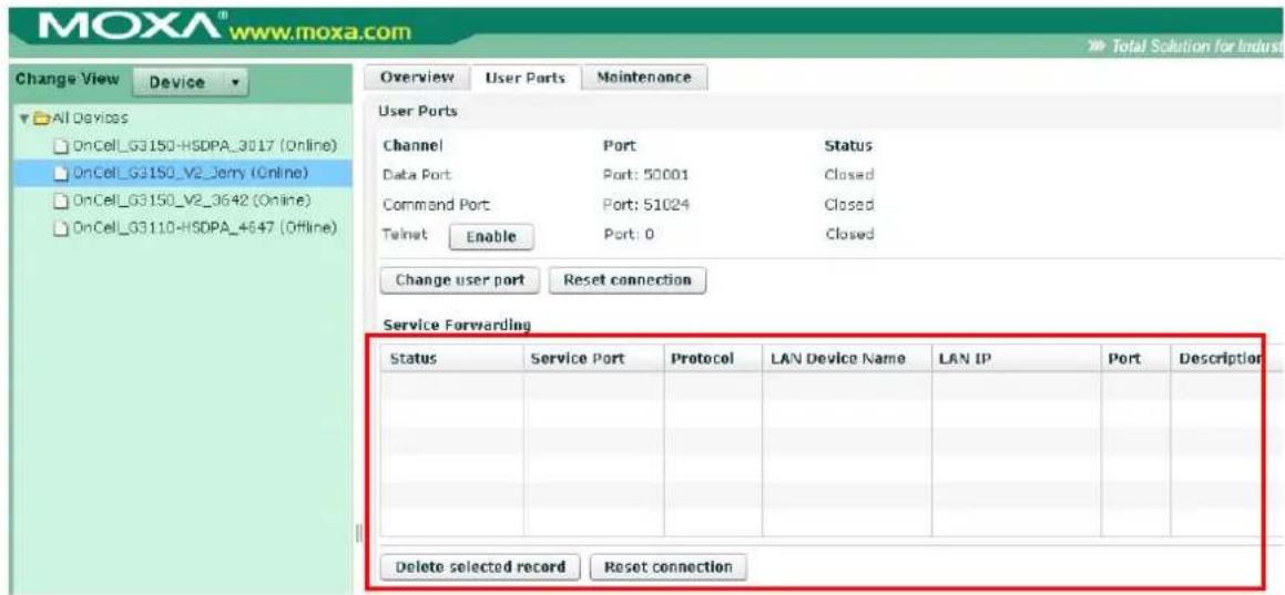 MOXA® www.moxa.com Change View Device All Devices OnCell_G3150-HSDPA_3017 (Online) OnCell_G3150_V2_Jerry (Online) OnCell_G3150_V2_3642 (Online) OnCell_G3110-HSDPA_4647 (Offline) Overview User Ports Maintenance User Ports Channel Port Status Data Port Port: 50001 Closed Command Port Port: 51024 Closed Terminal Enable Port: 0 Closed Change user port Reset connection Service Forwarding Status Service Port Protocol LAN Device Name LAN IP Port Description Delete selected record Reset connection