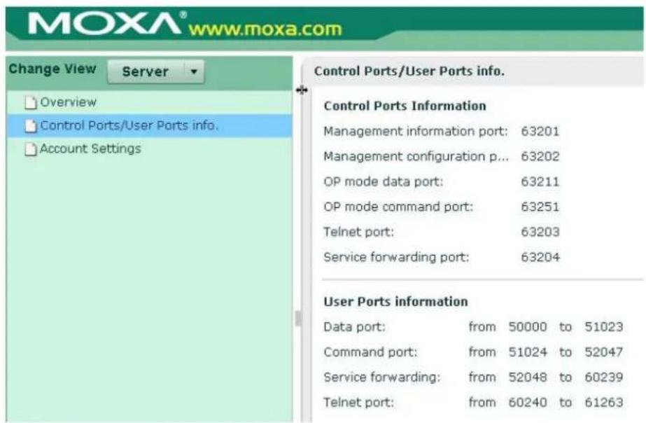MOXA® www.moxa.com Change View Server Overview Control Ports/User Ports info. Account Settings Control Ports/User Ports info. Control Ports Information Management information port: 63201 Management configuration p... 63202 OP mode data port: 63211 OP mode command port: 63251 Telnet port: 63203 Service forwarding port: 63204 User Ports information Data port: from 50000 to 51023 Command port: from 51024 to 52047 Service forwarding: from 52048 to 60239 Telnet port: from 60240 to 61263
