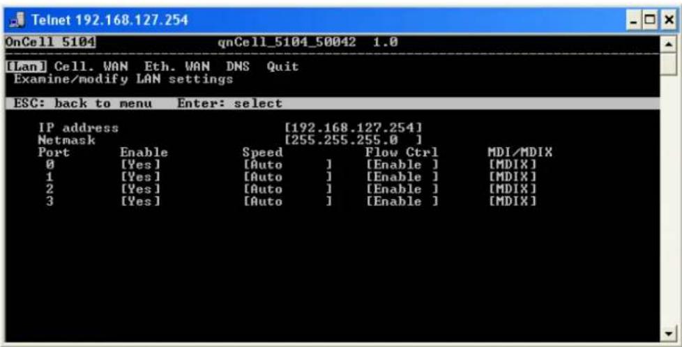 Telnet 192.168.127.254 OnCell 5104 qnCell_5104_50042 1.0 [Lan] Cell. VAN Eth. WAN DNS Quit Examine/modify LAN settings ESC: back to menu Enter: select IP address [192.168.127.254] Netmask [255.255.255.0 ] Port Enable Speed Flow Ctrl MDI/MDIX 0 [Yes] [Auto ] [Enable ] [MDIX] 1 [Yes] [Auto ] [Enable ] [MDIX] 2 [Yes] [Auto ] [Enable ] [MDIX] 3 [Yes] [Auto ] [Enable ] [MDIX]