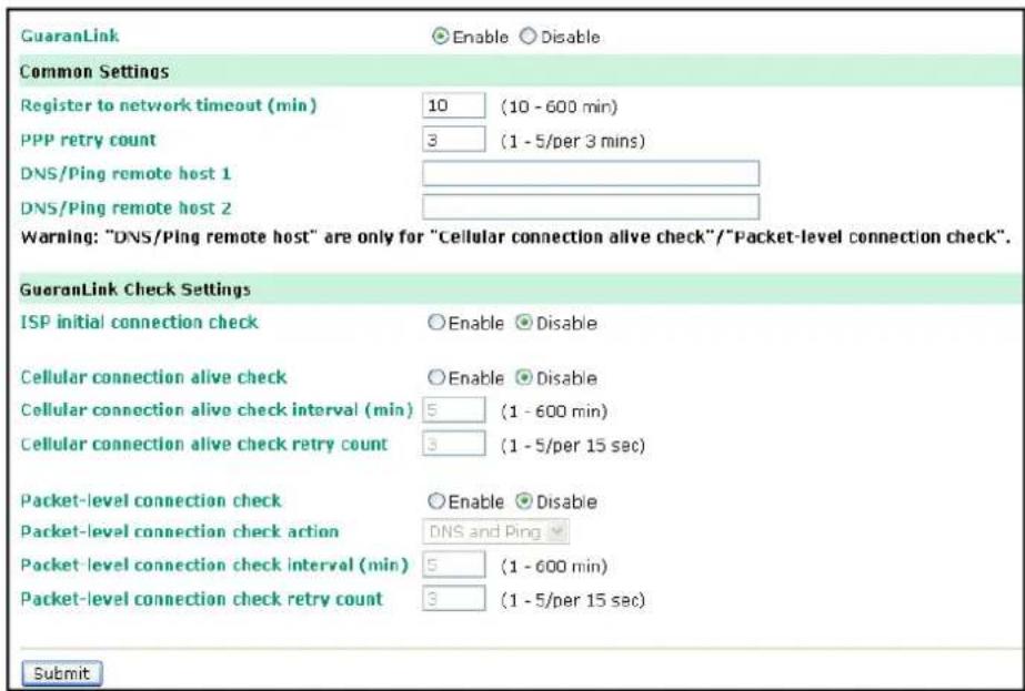 GuaranLink Enable Disable Common Settings Register to network timeout (min) 10 (10 - 600 min) PPP retry count 3 (1 - 5/per 3 mins) DNS/Ping remote host 1 DNS/Ping remote host 2 Warning: "DNS/Ping remote host" are only for "Cellular connection alive check"/"Packet-level connection check". GuaranLink Check Settings ISP initial connection check Enable Disable Cellular connection alive check Enable Disable Cellular connection alive check interval (min) 5 (1 - 600 min) Cellular connection alive check retry count 3 (1 - 5/per 15 sec) Packet-level connection check Enable Disable Packet-level connection check action DNS and Ping Packet-level connection check interval (min) 5 (1 - 600 min) Packet-level connection check retry count 3 (1 - 5/per 15 sec) Submit