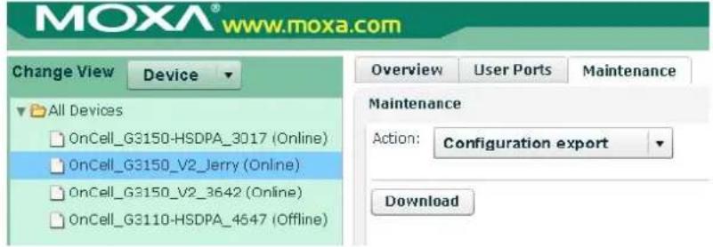 MOXA® www.moxa.com Change View Device Overview User Ports Maintenance All Devices OnCell_G3150-HSDPA_3017 (Online) OnCell_G3150_V2_Jerry (Online) OnCell_G3150_V2_3642 (Online) OnCell_G3110-HSDPA_4647 (Offline) Maintenance Action: Configuration export Download
