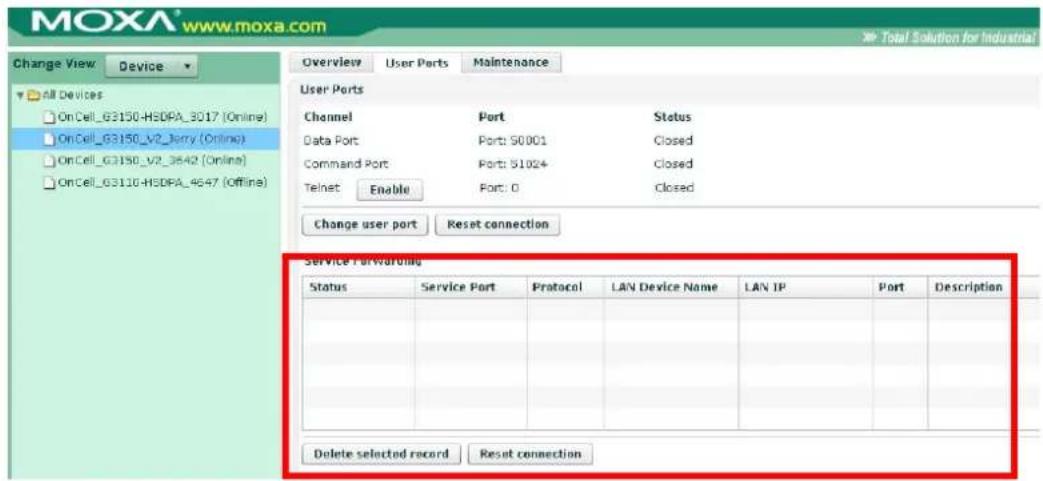 MOXA® www.moxa.com Change View Device Overview User Ports Maintenance User Ports Channel Port Status Data Port Port: 50001 Closed Command Port Port: 51024 Closed Telnet Enable Port: 0 Closed Change user port Reset connection Service Forwarding Status Service Port Protocol LAN Device Name LAN IP Port Description Delete selected record Reset connection