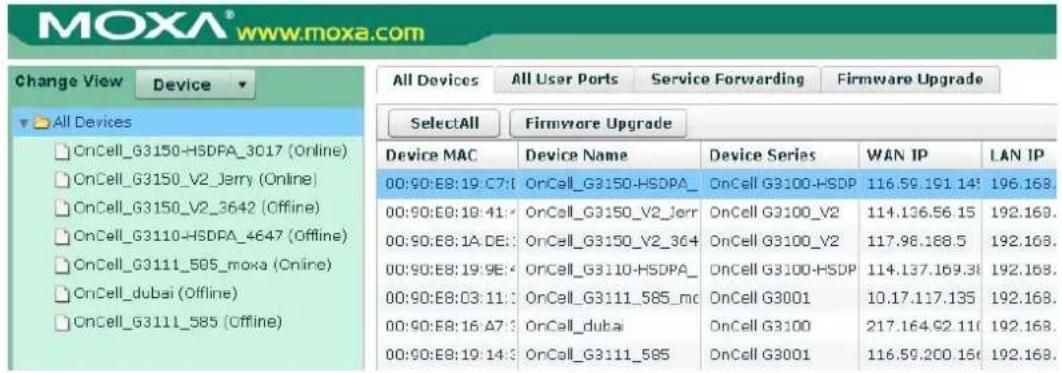 MOXA® www.moxa.com Change View Device All Devices All User Ports Service Forwarding Firmware Upgrade SelectAll Firmware Upgrade Device MAC Device Name Device Series WAN IP LAN IP 00:90:E8:19:C7: OrCell_G3150-HSDPA_ OnCell G3100-HSDP 116.59.191 14: 196.168. 00:90:E8:10:41: OnCell_G3150_V2_Jerr OnCell G3100_V2 114.136.56 15 192.168. 00:90:E8:1A:DE: OnCell_G3150_V2_364 OnCell G3100_V2 117.98.168.5 192.168. 00:90:E8:19:9E: OnCell_G3110-HSDPA_ OnCell G3100-HSDP 114.137.169.38 192.168. 00:90:E8:03:11: OnCell_G3111_585_mc OnCell G3001 10.17.117.135 192.168. 00:90:E8:16:A7: OnCell_dubai OnCell G3100 217.164.92 11( 192.168. 00:90:E8:19:14: OnCell_G3111_585 OnCell G3001 116.59.200 16( 192.168.