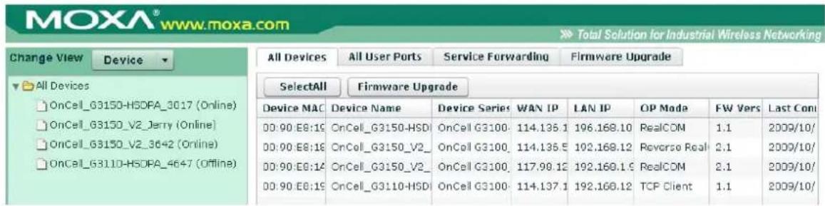 MOXA® www.moxa.com Total Solution for Industrial Wireless Networking Change View Device All Devices All User Ports Service Forwarding Firmware Upgrade SelectAll Firmware Upgrade Device MAC Device Name Device Series WAN IP LAN IP OP Mode FW Vers Last Con 00:00:E8:16 OnCell_G3150-HSD OnCell G3100 114.135.1 196.168.10 RealCOM 1.1 2009/10/ 00:00:E8:18 OnCell_G3150_V2_ OnCell G3100 114.135.5 192.168.12 Reverse Real 2.1 2009/10/ 00:00:E8:14 OnCell_G3150_V2_ OnCell G3100 117.98.12 192.168.1.5 RealCOM 2.1 2009/10/ 00:00:E8:19 OnCell_G3110-HSD OnCell G3100 114.137.1 192.168.12 TCP Client 1.1 2009/10/