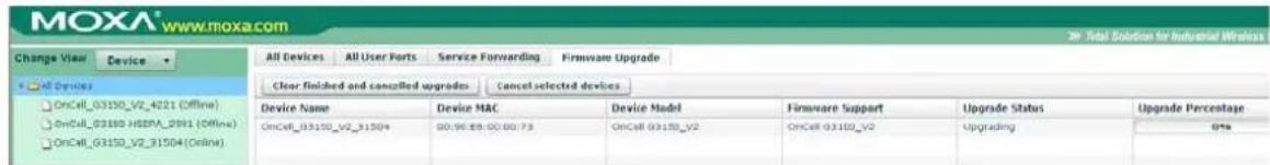 MOXA® www.moxa.com Change View Device All Devices All User Ports Service Forwarding Firmware Upgrade Clear finished and cancelled upgrades Cancel selected devices Device Name Device MAC Device Model Firmware Support Upgrade Status Upgrade Percentage OnCell_03150_V2_31504 00:96:88:00:00:73 OnCell_03150_V2 OnCell_03150_V2 Upgrading 0%