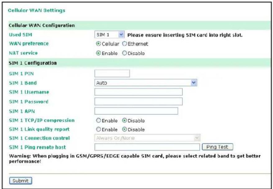 Cellular WAN Settings Cellular WAN Configuration Used SIM SIM 1 Please ensure inserting SIM card into right slot. WAN preference Cellular Ethernet NAT service Enable Disable SIM 1 Configuration SIM 1 PIN SIM 1 Band Auto SIM 1 Username SIM 1 Password SIM 1 APN SIM 1 TCP/IP compression Enable Disable SIM 1 Link quality report Enable Disable SIM 1 Connection control Always On/None SIM 1 Ping remote host Ping Test Warning: When plugging in GSM/GPRS/EDGE capable SIM card, please select related band to get better performance! Submit