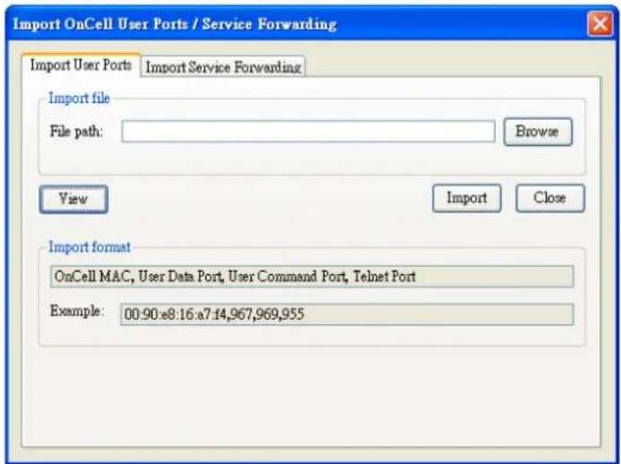 Import OnCell User Ports / Service Forwarding Import User Ports Import Service Forwarding Import file File path: Browse View Import Close Import format OnCell MAC, User Data Port, User Command Port, Telnet Port Example: 00:90:e8:16:a7:14,967,969,955