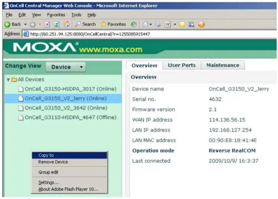 OnCell Central Manager Web Console - Microsoft Internet Explorer File Edit View Favorites Tools Help Back Search Favorites Address http://60.251.94.125:8080/OnCellCentral/?r=1255085915447 MOXA® www.moxa.com Change View Device All Devices OnCell_G3150-HSDPA_3017 (Online) OnCell_G3150_V2_Jerry (Online) OnCell_G3150_V2_3642 (Online) OnCell_G3110-HSDPA_4647 (Offline) Copy to Remove Device Group edit Settings... About Adobe Flash Player 10... Overview User Ports Maintenance Overview Device name OnCell_G3150_V2_Jerry Serial no. 4632 Firmware version 2.1 WAN IP address 114.136.56.15 LAN IP address 192.168.127.254 LAN MAC address 00:90:E8:18:41:4E Operation mode Reverse RealCOM Last connected 2009/10/9/ 16:3:37