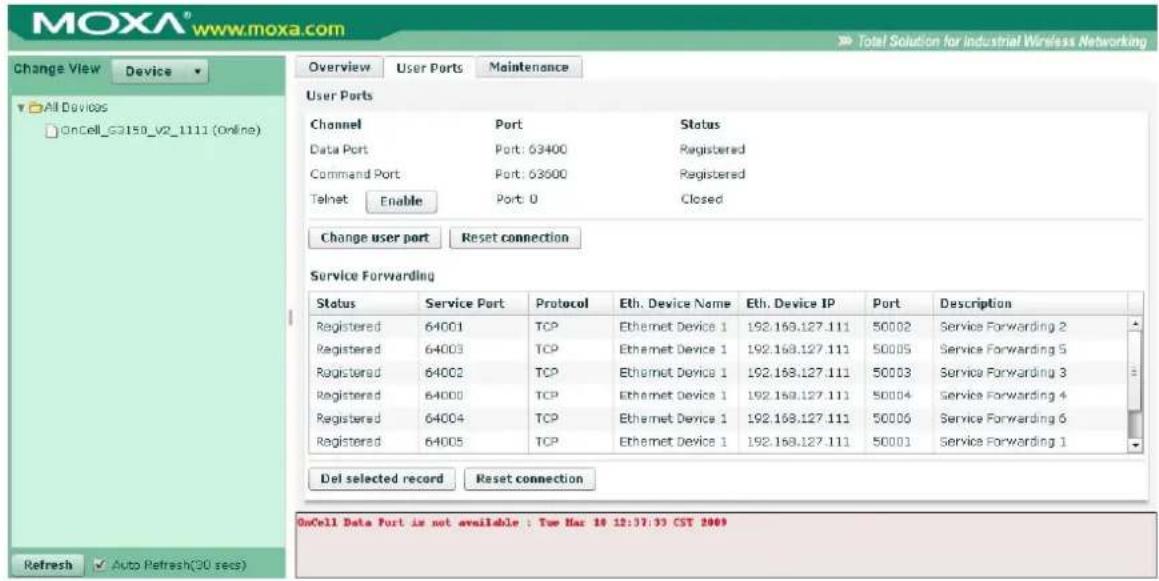MOXA® www.moxa.com Total Solution for industrial Wireless Networking Change View Device All Devices OnCell_G3150_V2_1111 (Online) Overview User Ports Maintenance User Ports Channel Port Status Data Port Port: 63400 Registered Command Port Port: 63500 Registered Telnet Enable Port: 0 Closed Change user port Reset connection Service Forwarding Status Service Port Protocol Eth. Device Name Eth. Device IP Port Description Registered 64001 TCP Ethernet Device 1 192.168.127.111 50002 Service Forwarding 2 Registered 64003 TCP Ethernet Device 1 192.168.127.111 50005 Service Forwarding 5 Registered 64002 TCP Ethernet Device 1 192.168.127.111 50003 Service Forwarding 3 Registered 64000 TCP Ethernet Device 1 192.168.127.111 50004 Service Forwarding 4 Registered 64004 TCP Ethernet Device 1 192.168.127.111 50006 Service Forwarding 6 Registered 64005 TCP Ethernet Device 1 192.168.127.111 50001 Service Forwarding 1 Del selected record Reset connection OnCell Data Port is not available : Tue Mar 10 12:37:33 CST 2009 Refresh Auto Refresh(30 secs)