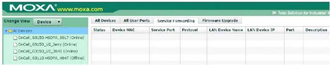 MOXA® www.moxa.com Change View Device All Devices All User Ports Service Forwarding Firmware Upgrade Status Device MAC Service Port Protocol LAN Device Name LAN Device IP Port Description OnCell_G3150-HSDPA_3017 (Online) OnCell_G3150_V2_Jerry (Online) OnCell_G3150_V2_3542 (Online) OnCell_G3110-HSDPA_4647 (Offline)