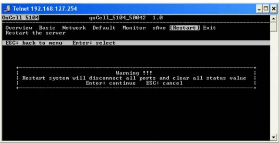 Telnet 192.168.127.254 OnCell 5104 qnCell_5104_50042 1.0 Overview Basic Network Default Monitor sAve [Restart] Exit Restart the server ESC: back to menu Enter: select Warning !!! Restart system will disconnect all ports and clear all status value Enter: continue ESC: cancel