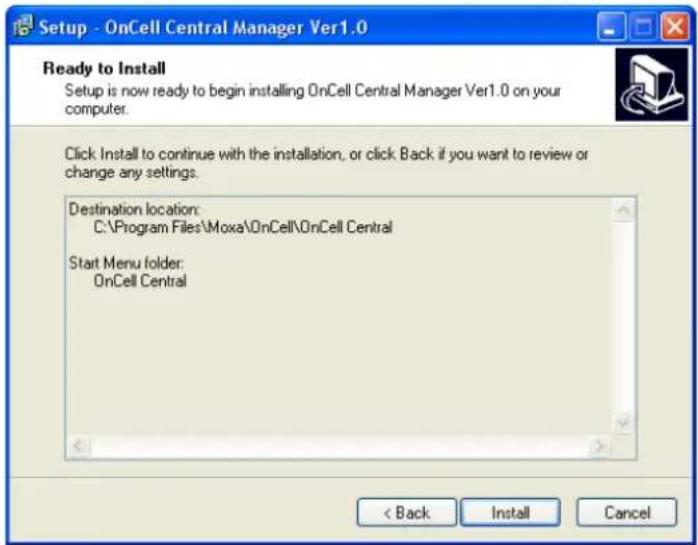 Setup - OnCell Central Manager Ver1.0 Ready to Install Setup is now ready to begin installing OnCell Central Manager Ver1.0 on your computer. Click Install to continue with the installation, or click Back if you want to review or change any settings. Destination location: C:\Program Files\Moxa\OnCell\OnCell Central Start Menu folder: OnCell Central < Back Install Cancel