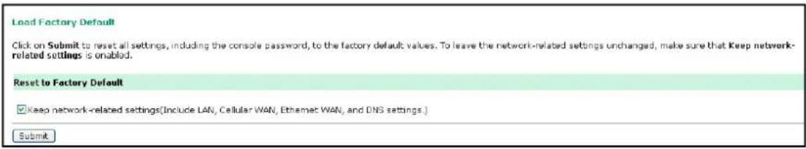 Load Factory Default Click on Submit to reset all settings, including the console password, to the factory default values. To leave the network-related settings unchanged, make sure that Keep network-related settings is enabled. Reset to Factory Default ✓ Keep network-related settings(Include LAN, Cellular WAN, Ethernet WAN, and DNS settings.) Submit