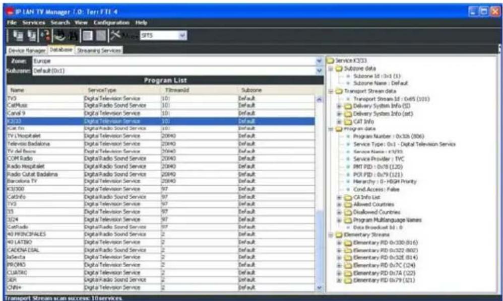 IP LAN TV Manager / D: Terr FTI 4 File Services Search View Configuration Help Device Manager Database Streaming Services Zone Europe Subzone Default (0x1) Program List Name ServiceType StreamId Subzone TV3 Digital Television Service 101 Default CatMusic Digital Radio Sound Service 101 Default Canal 9 Digital Television Service 101 Default K203 Digital Television Service 101 Default K205 Digital Radio Sound Service 101 Default TV L'Hospital Digital Television Service 20940 Default Television Badalina Digital Television Service 20940 Default TV del Basse Digital Television Service 20940 Default COM Radio Digital Radio Sound Service 20940 Default Radio Hospital Digital Radio Sound Service 20940 Default Radio Cutat Badalina Digital Radio Sound Service 20940 Default Barcelona TV Digital Television Service 20940 Default K3/300 Digital Television Service 97 Default CatInfo Digital Radio Sound Service 97 Default TV3 Digital Television Service 97 Default 33 Digital Television Service 97 Default 3/24 Digital Television Service 97 Default CatRadio Digital Radio Sound Service 97 Default 40 PRINCIFALES Digital Radio Sound Service 2 Default 40 LATBIO Digital Radio Sound Service 2 Default CADONA ESAL Digital Radio Sound Service 2 Default JaSenita Digital Television Service 2 Default PRCMAO Digital Television Service 2 Default CUATRC Digital Television Service 2 Default SEP Digital Radio Sound Service 2 Default ON+ Digital Television Service 2 Default Service K2/33 Subzone data Subzone Id: 0x1 (1) Subzone Name: Default Transport Stream data Transport Stream Id: 0x65 (101) Delivery System Info (5) Delivery System Info (set) CAT Info Program data Program Number: 0x326 (306) Service Type: 0x1 - Digital Television Service Service Name: FTV33 Service Provider: TVC RMT PID: 0x78 (L20) POR PID: 0x79 (L21) Hierarchy: 0 - HIGH Priority Cond.Access: False CA Info List Allowed Countries Disallowed Countries Program MultiLanguage Names Data Broadcast ID: 0 Elementary Streams Elementary PID: 0x330 (816) Elementary PID: 0x322 (802) Elementary PID: 0x328 (814) Elementary PID: 0x7C (824) Elementary PID: 0x7A (825) Elementary PID: 0x79 (821) Transport Stream scan success: 10 services
