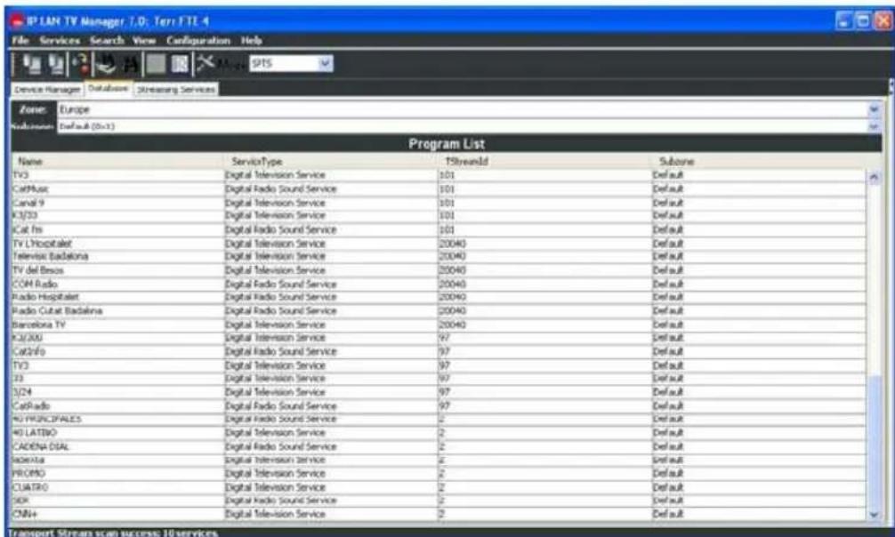 IP LAN TV Manager 7.0; Terr FTE.4 File Services Search View Configuration Help Device Manager Database Streaming Services Zone: Europe Description: Default (0=3) Program List Name ServiceType TStreamold Subzone TV3 Digital Television Service 101 Default CatMusic Digital Radio Sound Service 101 Default Canal 9 Digital Television Service 101 Default K3/33 Digital Television Service 101 Default Cat frs Digital Radio Sound Service 101 Default TV L'Hospitalet Digital Television Service 20040 Default Television Badalina Digital Television Service 20040 Default TV del Buenos Digital Television Service 20040 Default COM Radio Digital Radio Sound Service 20040 Default Radio Hospitaler Digital Radio Sound Service 20040 Default Radio Cutat Badalina Digital Radio Sound Service 20040 Default Barcelona TV Digital Television Service 20040 Default K2/200 Digital Television Service 97 Default CatInfo Digital Radio Sound Service 97 Default TV3 Digital Television Service 97 Default 23 Digital Television Service 97 Default 3/24 Digital Television Service 97 Default CatRadio Digital Radio Sound Service 97 Default 40 PRUNCOPALES Digital Radio Sound Service 2 Default 40 LATBO Digital Television Service 2 Default CADENA DISL Digital Radio Sound Service 2 Default Iodetra Digital Television Service 2 Default PROMO Digital Television Service 2 Default CUATRO Digital Television Service 2 Default SIR Digital Radio Sound Service 2 Default CNN+ Digital Television Service 2 Default Transport Stream scan success: 10 services