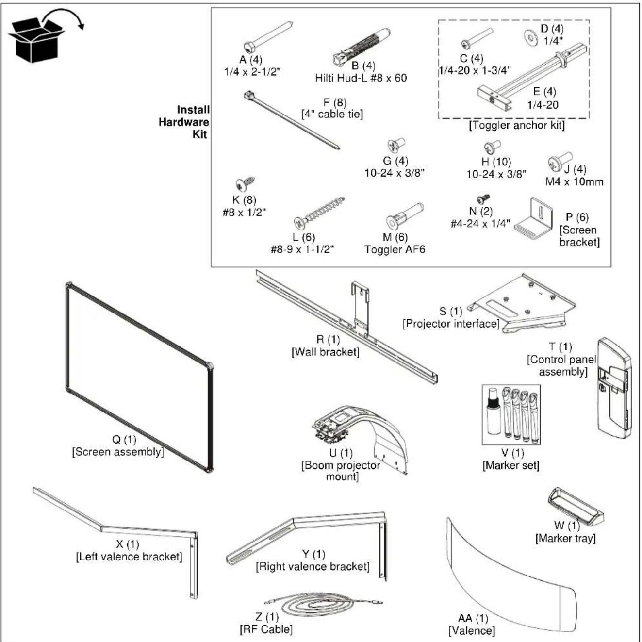 Install Hardware Kit A (4) 1/4 x 2-1/2" B (4) Hilti Hud-L #8 x 60 F (8) [4" cable tie] C (4) 1/4-20 x 1-3/4" D (4) 1/4" E (4) 1/4-20 [Toggler anchor kit] K (8) #8 x 1/2" G (4) 10-24 x 3/8" H (10) 10-24 x 3/8" J (4) M4 x 10mm L (6) #8-9 x 1-1/2" M (6) Toggler AF6 N (2) #4-24 x 1/4" P (6) [Screen bracket] R (1) [Wall bracket] S (1) [Projector interface] T (1) [Control panel assembly] Q (1) [Screen assembly] U (1) [Boom projector mount] V (1) [Marker set] X (1) [Left valence bracket] Y (1) [Right valence bracket] W (1) [Marker tray] Z (1) [RF Cable] AA (1) [Valence]