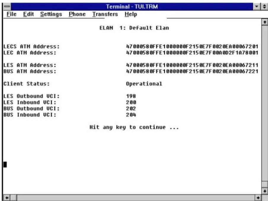 Terminal - TUI.TRM File Edit Settings Phone Transfers Help ELAN 1: Default Elan LECS ATM Address: 47000580FFE1000000F2150E7F0020EA00067201 LEC ATM Address: 47000580FFE1000000F2150E7F00A002F1A78001 LES ATM Address: 47000580FFE1000000F2150E7F0020EA00067211 BUS ATM Address: 47000580FFE1000000F2150E7F0020EA00067221 Client Status: Operational LES Outbound UCI: 198 LES Inbound UCI: 200 BUS Outbound UCI: 202 BUS Inbound UCI: 204 Hit any key to continue ...