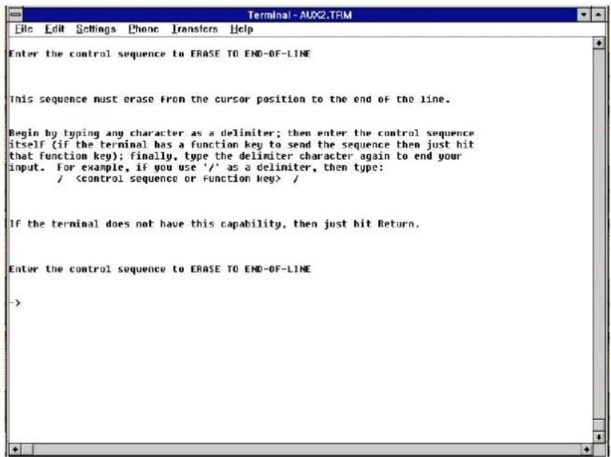Terminal-AUX2.TRM File Edit Settings Phone Transfers Help Enter the control sequence to ERASE TO END-OF-LINE This sequence must erase from the cursor position to the end of the line. Begin by typing any character as a delimiter; then enter the control sequence itself (if the terminal has a function key to send the sequence then just hit that function key); finally, type the delimiter character again to end your input. For example, if you use '/' as a delimiter, then type: / / If the terminal does not have this capability, then just hit Return. Enter the control sequence to ERASE TO END-OF-LINE ->