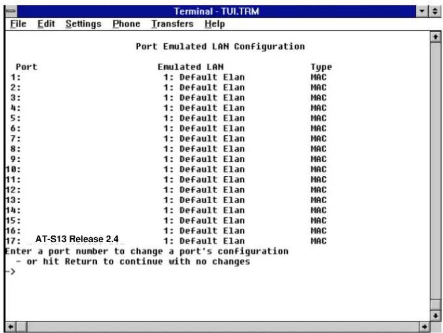 Port Emulated LAN Configuration Port Emulated LAN Type 1: 1: Default Elan MAC 2: 1: Default Elan MAC 3: 1: Default Elan MAC 4: 1: Default Elan MAC 5: 1: Default Elan MAC 6: 1: Default Elan MAC 7: 1: Default Elan MAC 8: 1: Default Elan MAC 9: 1: Default Elan MAC 10: 1: Default Elan MAC 11: 1: Default Elan MAC 12: 1: Default Elan MAC 13: 1: Default Elan MAC 14: 1: Default Elan MAC 15: 1: Default Elan MAC 16: 1: Default Elan MAC 17: AT-S13 Release 2.4 1: Default Elan MAC Enter a port number to change a port's configuration - or hit Return to continue with no changes ->