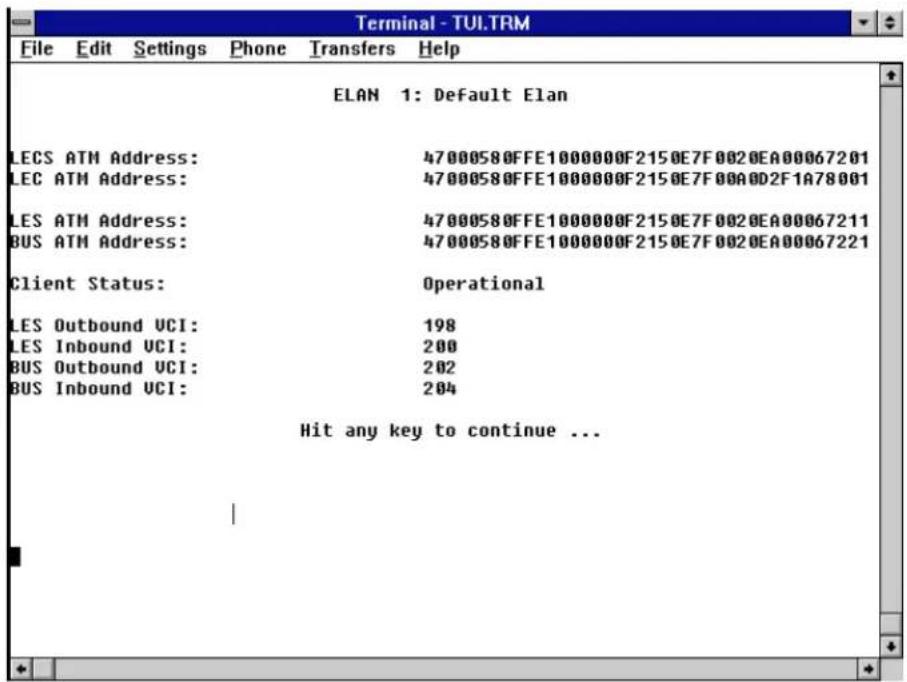 Terminal - TUI.TRM File Edit Settings Phone Transfers Help ELAN 1: Default Elan LECS ATM Address: 47000580FFE1000000F2150E7F0020EA00067201 LEC ATM Address: 47000580FFE1000000F2150E7F00A0D2F1A78001 LES ATM Address: 47000580FFE1000000F2150E7F0020EA00067211 BUS ATM Address: 47000580FFE1000000F2150E7F0020EA00067221 Client Status: Operational LES Outbound UCI: 198 LES Inbound UCI: 200 BUS Outbound UCI: 202 BUS Inbound UCI: 204 Hit any key to continue ...