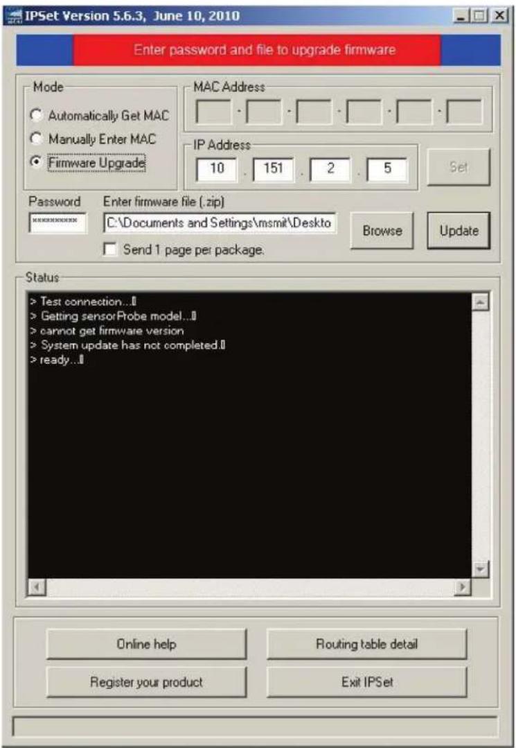 IPSet Version 5.6.3, June 10, 2010 Enter password and file to upgrade firmware Mode Automatically Get MAC Manually Enter MAC Firmware Upgrade MAC Address IP Address 10 . 151 . 2 . 5 Set Password Enter firmware file (.zip) C:\Documents and Settings\msmit\Desktop Send 1 page per package. Browse Update Status > Test connection...$ > Getting sensorProbe model...$ > cannot get firmware version > System update has not completed.$ > ready...$ Online help Routing table detail Register your product Exit IPSet