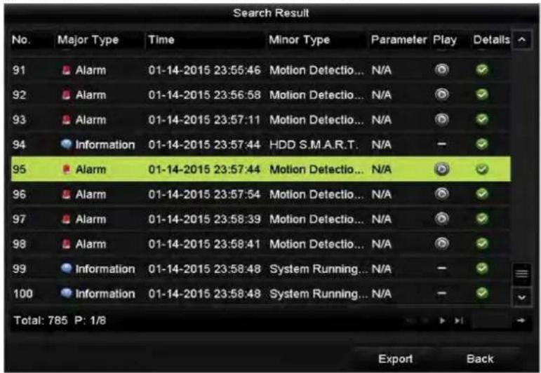Search Result No. Major Type Time Minor Type Parameter Play Details 91 Alarm 01-14-2015 23:55:46 Motion Detectio... N/A ✓ 92 Alarm 01-14-2015 23:56:58 Motion Detectio... N/A ✓ 93 Alarm 01-14-2015 23:57:11 Motion Detectio... N/A ✓ 94 Information 01-14-2015 23:57:44 HDD S.M.A.R.T. N/A - ✓ 95 Alarm 01-…