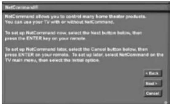 NetCommand NetCommand allows you to control many home theater products. You can use your TV with or without NetCommand. To set up NetCommand now, select the next button below, then press the ENTER key on your remote. To set up NetCommand later, select the Cancel button below, then press ENTER on your remote. To set up later, select NetCommand on the TV main menu, then select the initial option.