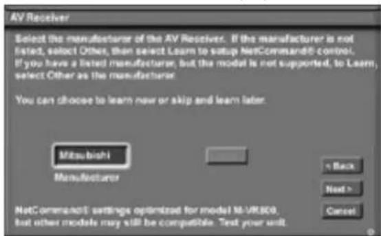 AV Receiver Select the manufacturer of the AV Receiver. If the manufacturer is not listed, select Other, then select Learn to setup NetCommand3 control. If you have a listed manufacturer, but the model is not supported, to Learn, select Other as the manufacturer. You can choose to learn new or skip and learn later. Mitsubishi Manufacturer < Back Next > Cancel
