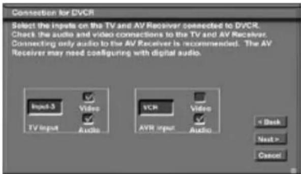 Connection for DVCR Select the inputs on the TV and AV Receiver connected to DVCR. Check the audio and video connections to the TV and AV Receiver. Connecting only audio to the AV Receiver is recommended. The AV Receiver may need configuring with digital audio. Input-3 Video TV Input Audio VCR Video AVR Input Audio < Back Next > Cancel