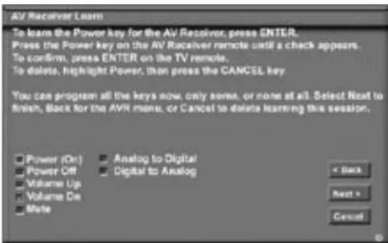 AV Receiver Learn To learn the Power key for the AV Receiver, press ENTER. Press the Power key on the AV Receiver remote until a check appears. To confirm, press ENTER on the TV remote. To delete, highlight Power, then press the CANCEL key. You can program all the keys now, only some, or none at all. Select Next to finish, Back for the AVR menu, or Cancel to delete learning this session. Power (On) Analog to Digital Power Off Digital to Analog Volume Up Volume On Mate < Back Next > Cancel