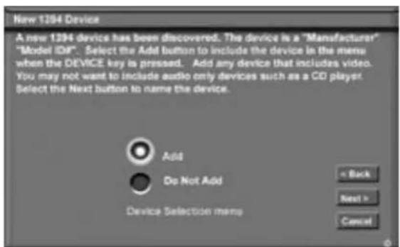 New 1394 Device A new 1394 device has been discovered. The device is a "Manufacturer" "Model ID#: Select the Add button to include the device in the menu when the DEVICE key is pressed. Add any device that includes video. You may not want to include audio only devices such as a CD player Select the Next button to name the device. Add Do Not Add Device Selection menu < Back Next > Cancel