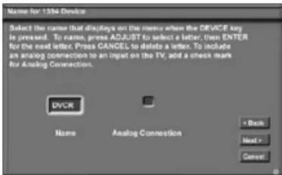 Name for 1354 Device Select the name that displays on the menu when the DEVICE key is pressed. To name, press ADJUST to select a letter, then ENTER for the next letter. Press CANCEL to delete a letter. To include an analog connection to an input on the TV, add a check mark for Analog Connection. DVCR Name Analog Connection < Back Next > Cancel
