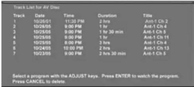 Track List for AV Disc Track Date Time Duration Title 1 10/26/01 11:30 PM 2 hrs Ant-1 Ch 2 2 10/28/05 9:00 PM 1 hr Ant-1 Ch 4 3 10/25/05 9:00 PM 1 hr 30 min Ant-1 Ch 5 4 10/25/05 9:00 PM 1 hr Ant-1 Ch 11 5 10/25/05 8:00 PM 3 hrs Ant-1 Ch 4 6 10/24/05 10:00 PM 2 hrs Ant-1 Ch 13 7 10/23/05 9:00 PM 2 hrs 30 min Ant-1 Ch 5 Select a program with the ADJUST keys. Press ENTER to watch the program. Press CANCEL to delete.