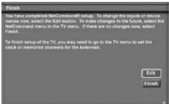 Finish You have completed NetCommand!! setup. To change the inputs or device names now, select the Edit button. To make changes in the future, select the NetCommand menu in the TV menu. If there are no changes now, select Finish. To finish setup of the TV, you may need to go to the TV menu to set the clock or memorize channels for the Antennas. Edit Finish