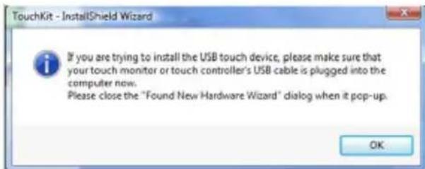 TouchKit - InstallShield Wizard If you are trying to install the USB touch device, please make sure that your touch monitor or touch controller's USB cable is plugged into the computer now. Please close the "Found New Hardware Wizard" dialog when it pop-up. OK