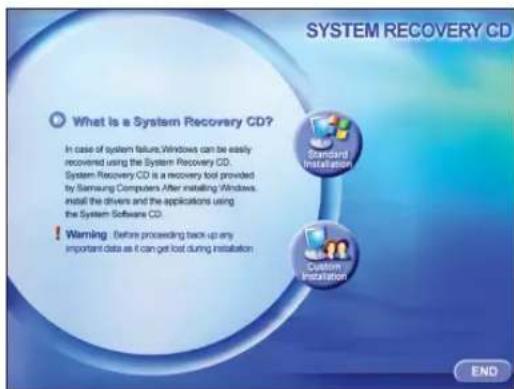 SYSTEM RECOVERY CD What is a System Recovery CD? In case of system failure, Windows can be easily recovered using the System Recovery CD. System Recovery CD is a recovery tool provided by Samsung Computers After installing Windows, install the drivers and the applications using the System Software CD. Warning: Before proceeding back up any important data as it can get lost during installation Standard Installation Custom Installation END