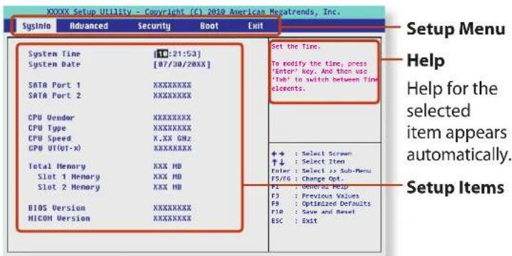 XXXX Setup Utility - Copyright (C) 2010 American Megatrends, Inc. SysInfo Advanced Security Boot Exit System Time [10:21:53] System Date [07/30/20XX] SATA Port 1 XXXXXXXXX SATA Port 2 XXXXXXXXX CPU Vendor XXXXXXXXX CPU Type XXXXXXXXX CPU Speed X.XX GHz CPU OT(0T-x) XXXXXXXXX Total Memory XXX HD Slot 1 Memory XXX HD Slot 2 Memory XXX HD BIOS Version XXXXXXXXX MICOM Version XXXXXXXXX Set the Time. To modify the time, press 'Enter' key. And then use 'Tab' to switch between Time electrons. + : Select Screen ↑↓ : Select Item Enter : Select >> Sub-Menu F5/F6 : Change Opt. F5 : Genera Help F3 : Previous Values F9 : Optimized Defaults F18 : Save and Reset ESC : Exit Setup Menu Help Help for the selected item appears automatically. Setup Items
