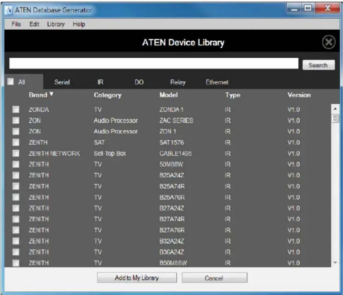 ATEN Device Library File Edit Library Help Search All Serial IR DO Relay Ethernet Brand▼ Category Model Type Version ZONDA TV ZONDA 1 IR V1.0 ZON Audio Processor ZAC SERIES IR V1.0 ZON Audio Processor ZON 1 IR V1.0 ZENTH SAT SAT1576 IR V1.0 ZENITH NETWORK Set-Top Box CABLE1495 IR V1.0 ZENITH TV 50M88W IR V1.0 ZENITH TV B25A24Z IR V1.0 ZENITH TV B25A74R IR V1.0 ZENITH TV B25A76R IR V1.0 ZENITH TV B27A24Z IR V1.0 ZENITH TV B27A74R IR V1.0 ZENITH TV B27A76R IR V1.0 ZENITH TV B32A24Z IR V1.0 ZENITH TV B36A24Z IR V1.0 ZENITH TV B50M88W IR V1.0 Add to My Library Cancel