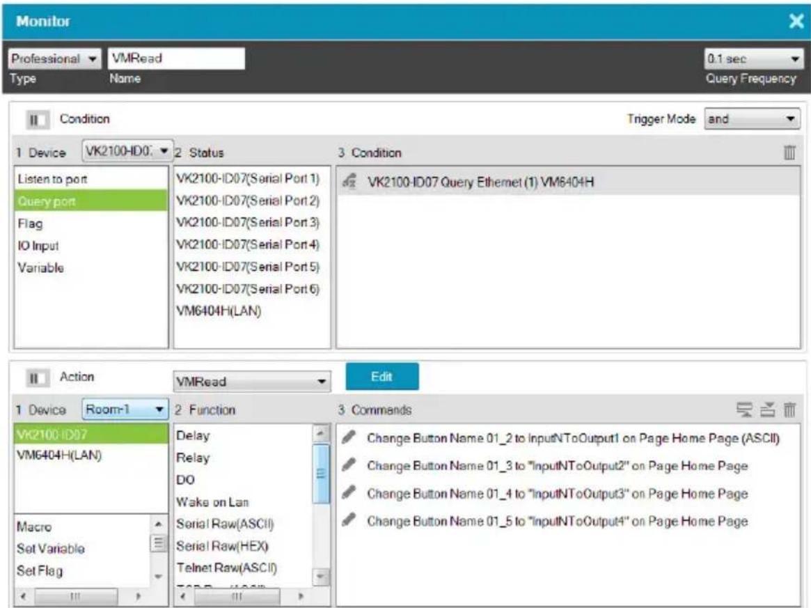 Monitor Professional VMRead 0.1 sec Type Name Query Frequency Condition Trigger Mode and 1 Device VK2100-ID07 2 Status 3 Condition Listen to port VK2100-ID07(Serial Port 1) VK2100-ID07(Serial Port 2) VK2100-ID07(Serial Port 3) VK2100-ID07(Serial Port 4) VK2100-ID07(Serial Port 5) VK2100-ID07(Serial Port 6) VM6404H(LAN) VK2100-ID07 Query Ethernet (1) VM6404H Action VMRead Edit 1 Device Room-1 2 Function 3 Commands VK2100-ID07 VM6404H(LAN) Delay Relay DO Wake on Lan Serial Raw(ASCII) Serial Raw(HEX) Telnet Raw(ASCII) Change Button Name 01_2 to InputNToOutput1 on Page Home Page (ASCII) Change Button Name 01_3 to "InputNToOutput2" on Page Home Page Change Button Name 01_4 to "InputNToOutput3" on Page Home Page Change Button Name 01_5 to "InputNToOutput4" on Page Home Page