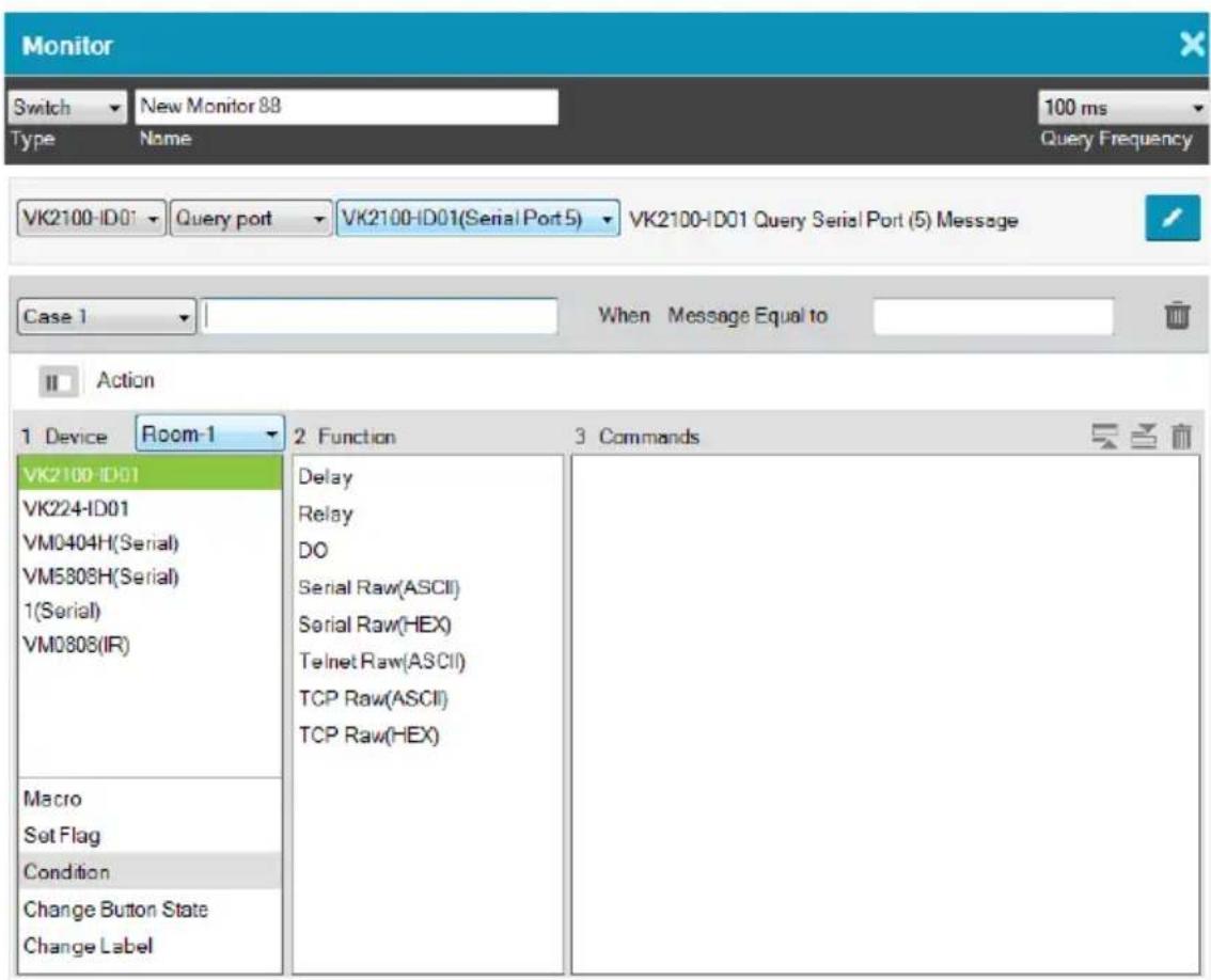 Monitor Switch New Monitor 88 Type Name 100 ms Query Frequency VK2100-ID01 Query port VK2100-ID01(Serial Port 5) VK2100-ID01 Query Serial Port (5) Message Case 1 When�Message Equal to Action 1 Device Room-1 2 Function 3 Commands VK2100-ID01 VK224-ID01 VM0404H(Serial) VM5808H(Serial) 1(Serial) VM0808(IR) Macro Set Flag Condition Change Button State Change Label Delay Relay DO Serial Raw(ASCII) Serial Raw(HEX) Telnet Raw(ASCII) TCP Raw(ASCII) TCP Raw(HEX)