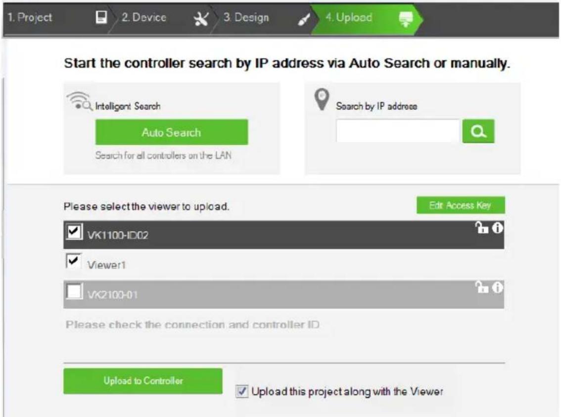 1. Project 2. Device 3. Design 4. Upload Start the controller search by IP address via Auto Search or manually. Intelligent Search Auto Search Search for all controllers on the LAN Search by IP address Please select the viewer to upload. Edit Access Key VK1100-ID02 Viewer1 VK2100-01 Please check the connection and controller ID Upload to Controller Upload this project along with the Viewer