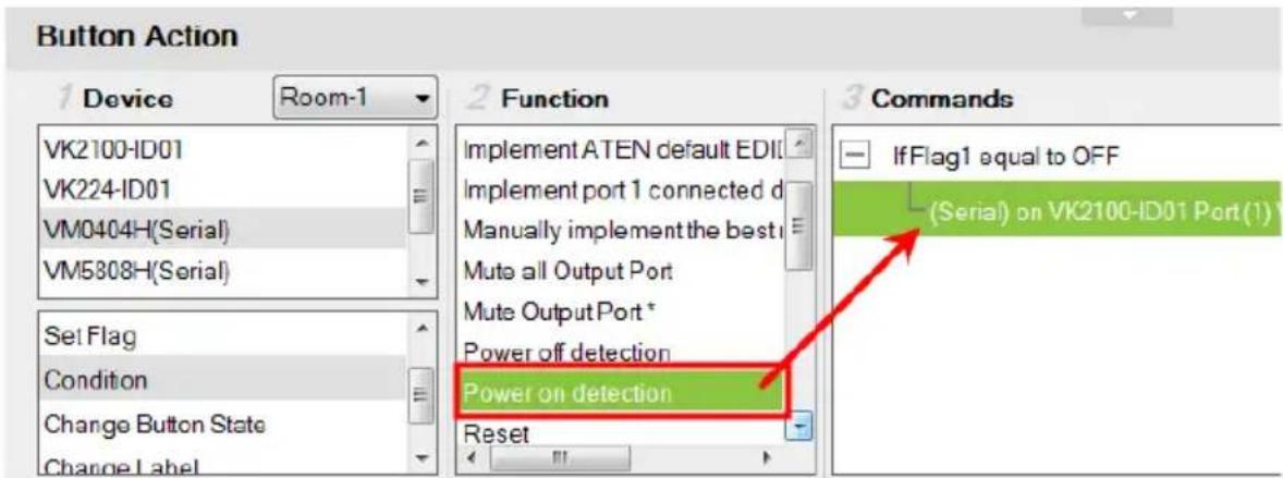 Button Action 1 Device Room-1 VK2100-ID01 VK224-ID01 VM0404H(Serial) VM5808H(Serial) Set Flag Condition Change Button State Change Label 2 Function Implement ATEN default EDI Implement port 1 connected d Manually implement the best t Mute all Output Port Mute Output Port * Power off detection Power on detection Reset 3 Commands IfFlag1 equal to OFF (Serial) on VK2100-ID01 Port(1)