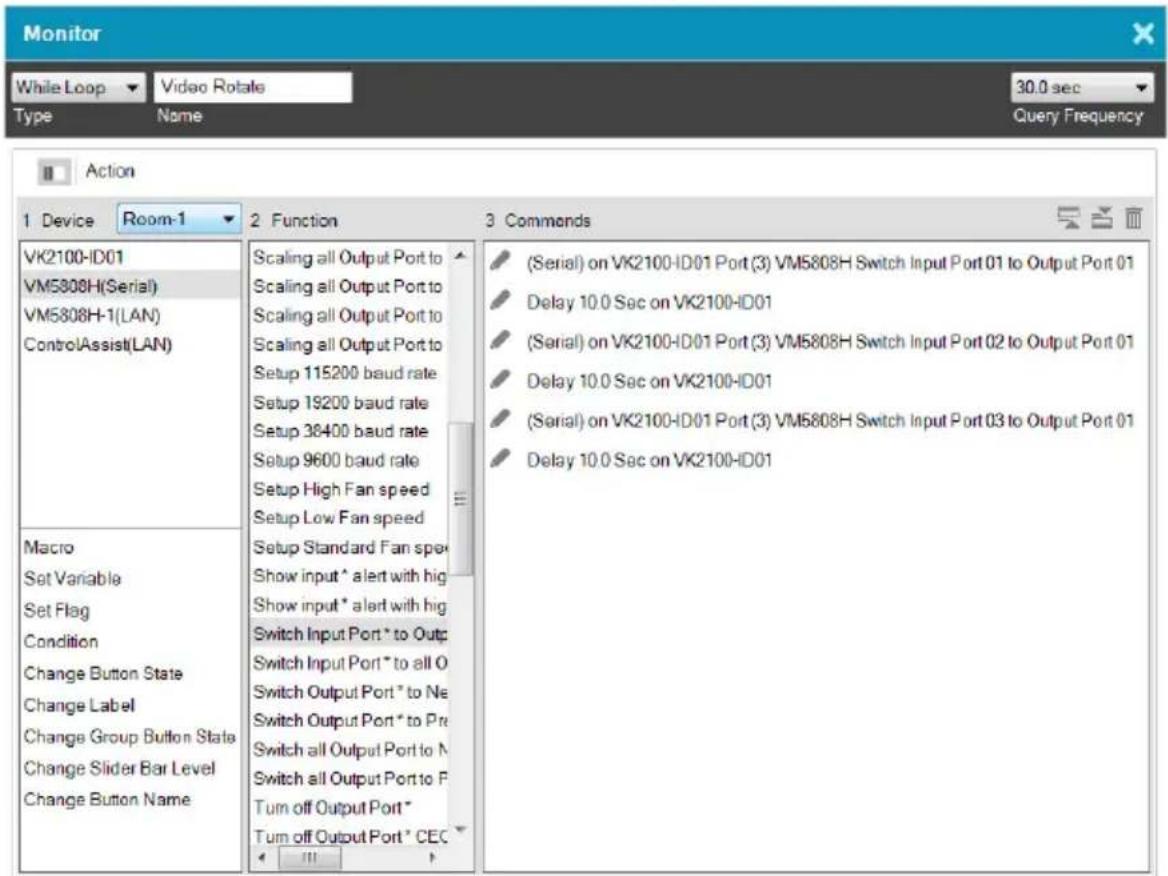 Monitor While Loop ▼ Video Rotate Type Name 30.0 sec Query Frequency Action 1 Device Room-1 2 Function 3 Commends VK2100-ID01 VM5808H(Serial) VM5808H-1(LAN) ControlAssist(LAN) Macro Set Variable Set Flag Condition Change Button State Change Label Change Group Button State Change Slider Bar Level Change Button Name Scaling all Output Port to Scaling all Output Port to Scaling all Output Port to Scaling all Output Port to Setup 115200 baud rate Setup 19200 baud rate Setup 38400 baud rate Setup 9600 baud rate Setup High Fan speed Setup Low Fan speed Setup Standard Fan spe Show input * alert with hig Show input * alert with hig Switch Input Port * to Outp Switch Input Port * to all O Switch Output Port * to Ne Switch Output Port * to Pre Switch all Output Port to N Switch all Output Port to P Turn off Output Port * Turn off Output Port * CEC (Serial) on VK2100-ID01 Port (3) VM5808H Switch Input Port 01 to Output Port 01 Delay 10.0 Sec on VK2100-ID01 (Serial) on VK2100-ID01 Port (3) VM5808H Switch Input Port 02 to Output Port 01 Delay 10.0 Sec on VK2100-ID01 (Serial) on VK2100-ID01 Port (3) VM5808H Switch Input Port 03 to Output Port 01 Delay 10.0 Sec on VK2100-ID01