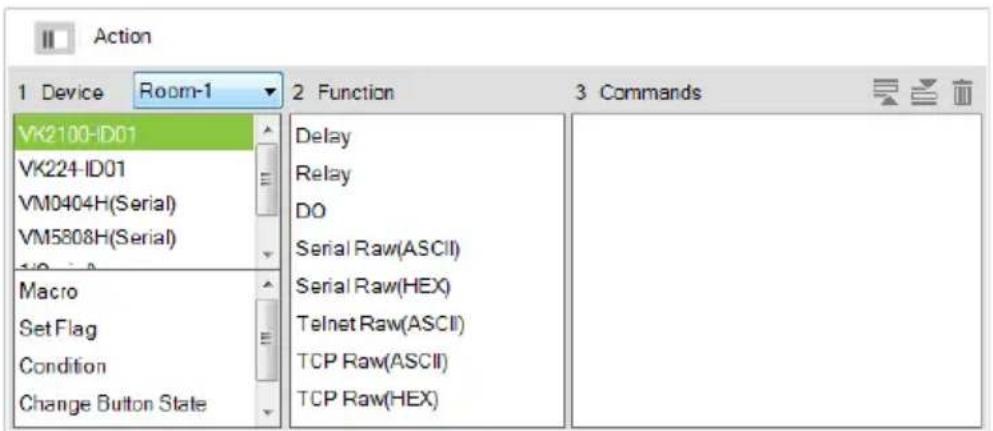 Action 1 Device Room-1 2 Function 3 Commands VK2100-ID01 VK224-ID01 VM0404H(Serial) VM5808H(Serial) Macro Set Flag Condition Change Button State Delay Relay DO Serial Raw(ASCII) Serial Raw(HEX) Telnet Raw(ASCII) TCP Raw(ASCII) TCP Raw(HEX)