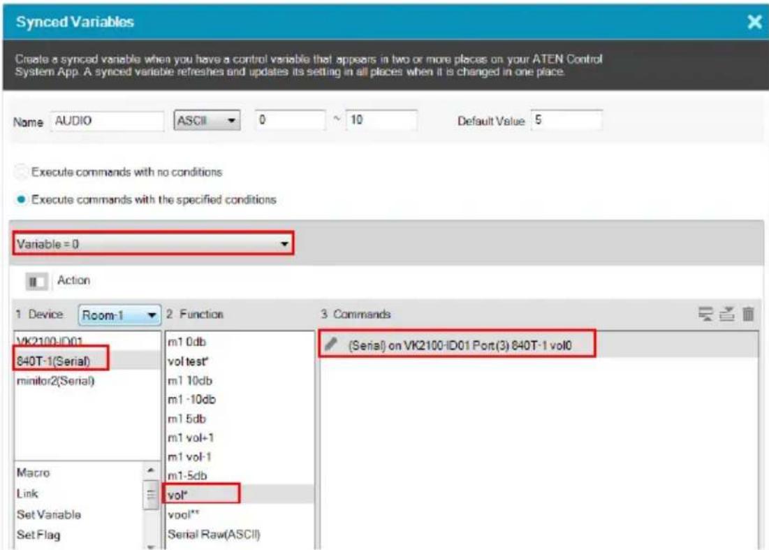 Synced Variables Create a synced variable when you have a control variable that appears in two or more places on your ATEN Control System App. A synced variable refreshes and updates its setting in all places when it is changed in one place. Name AUDIO ASCII 0 10 Default Value 5 Execute commands with no conditions Execute commands with the specified conditions Variable = 0 Action 1 Device Room-1 2 Function 3 Commands VK2100-ID01 840T-1(Serial) minitor2(Serial) Macro Link Set Variable Set Flag m1 0db vol test* m1 10db m1 -10db m1 5db m1 vol-1 m1 vol-1 m1-5db vol* vool** Serial Raw(ASCII) (Serial) on VK2100-ID01 Port(3) 840T-1 vol0