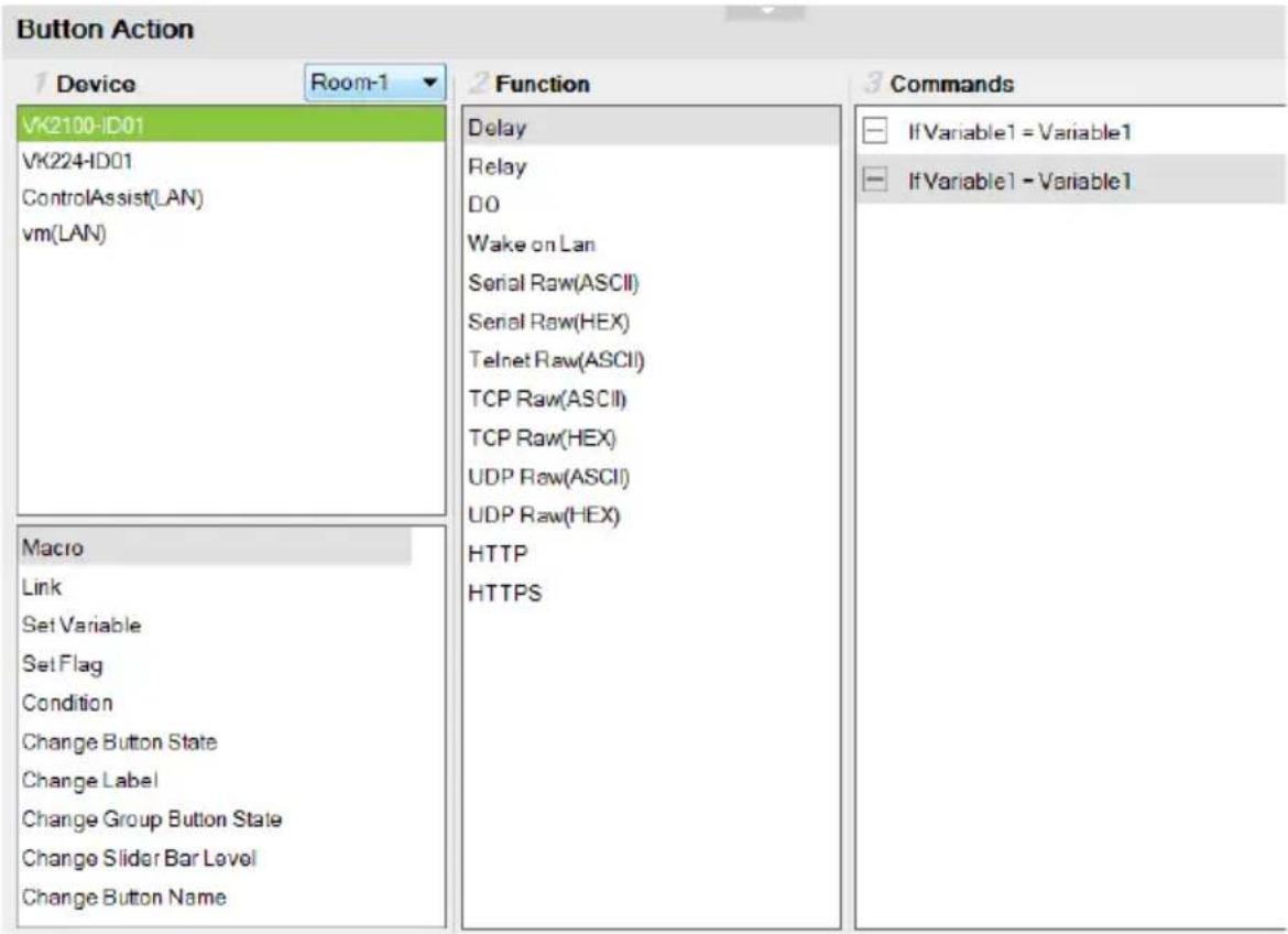 Button Action 1 Device Room-1 2 Function 3 Commands VK2100-ID01 VK224-ID01 ControlAssist(LAN) vm(LAN) Macro Link Set Variable Set Flag Condition Change Button State Change Label Change Group Button State Change Slider Bar Level Change Button Name Delay Relay DO Wake on Lan Serial Raw(ASCII) Serial Raw(HEX) Telnet Raw(ASCII) TCP Raw(ASCII) TCP Raw(HEX) UDP Raw(ASCII) UDP Raw(HEX) HTTP HTTPS If Variable1 = Variable1 If Variable1 - Variable1