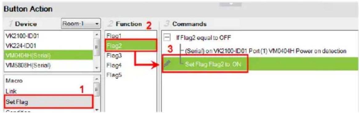 Button Action 1 Device Room-1 2 Function 2 3 Commands VK2100-ID01 VK224-ID01 VM0404H(Serial) VM5808H(Serial) Macro Link Set Flag Condition Flag1 Flag2 Flag3 Flag4 Flag5 If Flag2 equal to OFF (Serial) on VK2100-ID01 Port (1) VM0404H Power on detection Set Flag Flag2 to ON