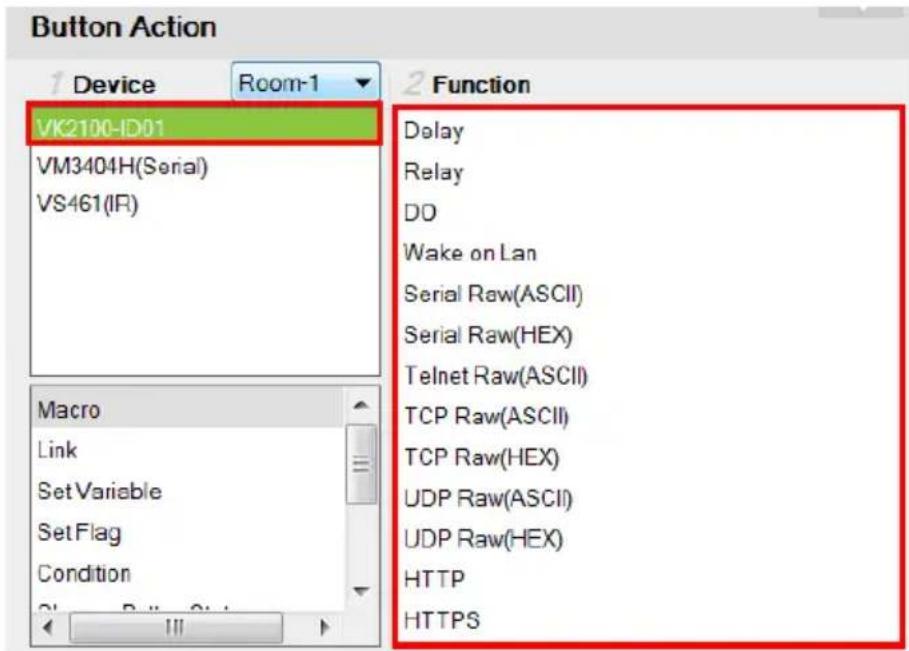 Button Action Device Room-1 VK2100-ID01 VM3404H(Serial) VS461(IR) Macro Link Set Variable Set Flag Condition Delay Relay DO Wake on Lan Serial Raw(ASCII) Serial Raw(HEX) Telnet Raw(ASCII) TCP Raw(ASCII) TCP Raw(HEX) UDP Raw(ASCII) UDP Raw(HEX) HTTP HTTPS