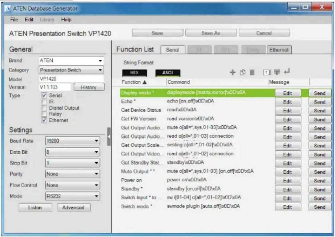 ATEN Database Generator File Edit Library Help ATEN Presentation Switch VP1420 Save Save As Cancel General Brand ATEN Category Presentation Switch Model VP1420 Version V1.1.103 History Type Serial IR Digital Output Relay Ethernet Settings Baud Rate 19200 Data Bit 8 Stop Bit 1 Panty None Flow Control None Mode RS232 Listen Advanced Function List Serial R NO Entry Ethernet String Format HEX ASCII + Function ▲ Command Message Display mode * displaymode [matrix, mirror]x0D'x0A Edit Send Echo * echo [on,off]x0D'x0A Edit Send Get Device Status read/x0D'x0A Edit Send Get FW Version read version/x0D'x0A Edit Send Get Output Audio... mute o[all=*,sys,01-03]x0D'x0A Edit Send Get Output Audio... read o[all=*,01-03] connection Edit Send Get Output Scale... scaling o[all=*,01-02]x0D'x0A Edit Send Get Output Video... read o[all=*,01-02] connection Edit Send Get Standby Stat... standby/x0D'x0A Edit Send Mute Output ** mute o[all=*,sys,01-03] [on,off]x0D'x0A Edit Send Power on power on/x0D'x0A Edit Send Standby * standby [on,off]x0D'x0A Edit Send Switch Input * to ... sw i[01-04] o[all=*,01-02]x0D'x0A Edit Send Switch mode * swmode plugin [auto,off]x0D'x0A Edit Send