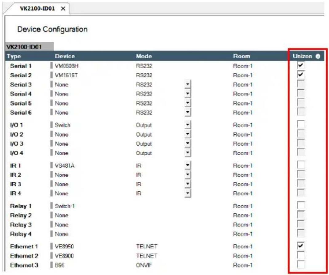 VK2100-ID01 Device Configuration VK2100-ID01 Type Device Mode Room Unizon Serial 1 VM0808H RS232 Room-1 ✓ Serial 2 VM1616T RS232 Room-1 ✓ Serial 3 None RS232 ▼ Room-1 Serial 4 None RS232 ▼ Room-1 Serial 5 None RS232 ▼ Room-1 Serial 6 None RS232 ▼ Room-1 I/O 1 Switch Output ▼ Room-1 I/O 2 None Output ▼ Room-1 I/O 3 None Output ▼ Room-1 I/O 4 None Output ▼ Room-1 IR 1 VS481A IR ▼ Room-1 IR 2 None IR ▼ Room-1 IR 3 None IR ▼ Room-1 IR 4 None IR ▼ Room-1 Relay 1 Switch-1 Room-1 Relay 2 None Room-1 Relay 3 None Room-1 Relay 4 None Room-1 Ethernet 1 VE8950 TELNET Room-1 ✓ Ethernet 2 VE8900 TELNET Room-1 Ethernet 3 B96 ONVIF Room-1